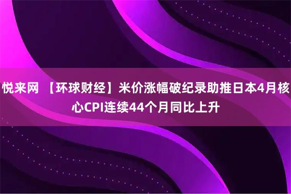 悦来网 【环球财经】米价涨幅破纪录助推日本4月核心CPI连续44个月同比上升