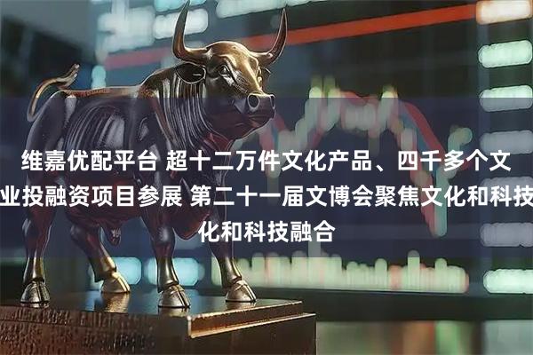 维嘉优配平台 超十二万件文化产品、四千多个文化产业投融资项目参展 第二十一届文博会聚焦文化和科技融合