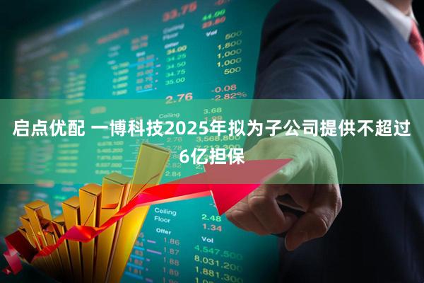 启点优配 一博科技2025年拟为子公司提供不超过6亿担保