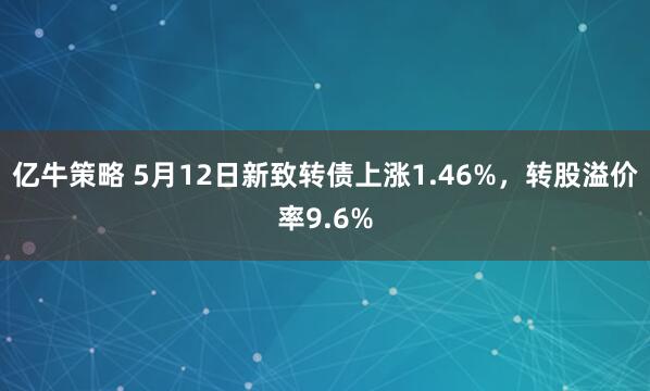 亿牛策略 5月12日新致转债上涨1.46%，转股溢价率9.6%