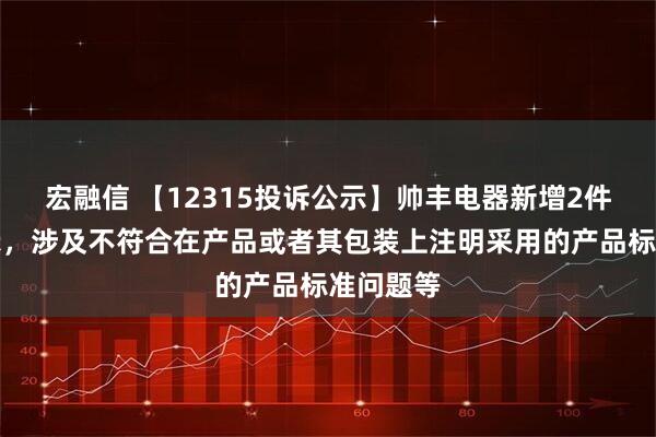 宏融信 【12315投诉公示】帅丰电器新增2件投诉公示，涉及不符合在产品或者其包装上注明采用的产品标准问题等