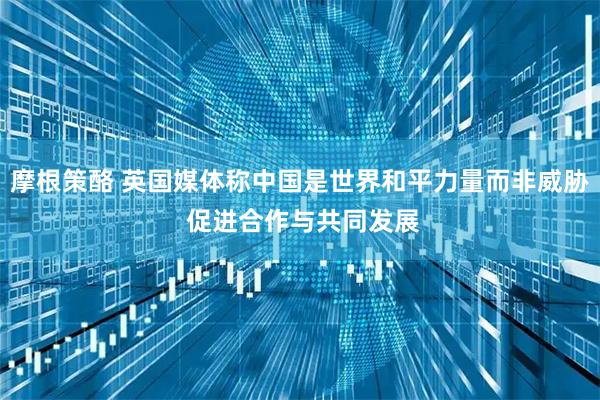 摩根策酪 英国媒体称中国是世界和平力量而非威胁 促进合作与共同发展