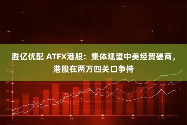 胜亿优配 ATFX港股：集体观望中美经贸磋商，港股在两万四关口争持