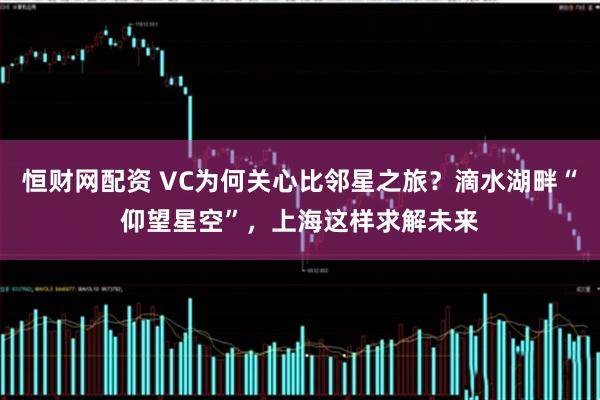 恒财网配资 VC为何关心比邻星之旅？滴水湖畔“仰望星空”，上海这样求解未来