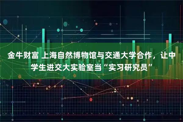 金牛财富 上海自然博物馆与交通大学合作，让中学生进交大实验室当“实习研究员”