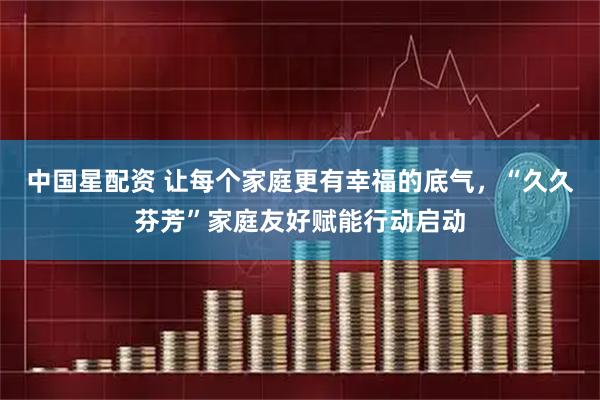中国星配资 让每个家庭更有幸福的底气，“久久芬芳”家庭友好赋能行动启动